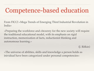 Competence-based education
From FICCI «Mega Trends of Emerging Third Industrial Revolution in
India»!
«Preparing the workforce and citezenry for the new society will require
the traditional educational model, with its emphasis on rigid
instruction, memorization of facts, reductionist thinking and
autonomous learning.» !
(J. Rifkin)!
«The universe of abilities, skills and knowledge a person holds as
inividual have been categorized under personal competencies»!
 