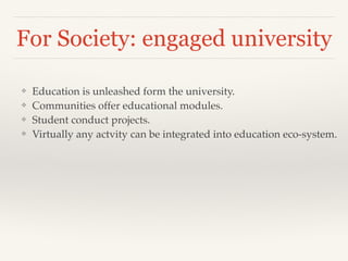 For Society: engaged university
❖ Education is unleashed form the university.!
❖ Communities offer educational modules.!
❖ Student conduct projects.!
❖ Virtually any actvity can be integrated into education eco-system.
 