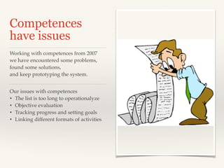 Competences
have issues
Our issues with competences!
• The list is too long to operationalyze!
• Objective evaluation!
• Tracking progress and setting goals!
• Linking different formats of activities!
Working with competences from 2007 !
we have encountered some problems,
found some solutions,!
and keep prototyping the system.
 