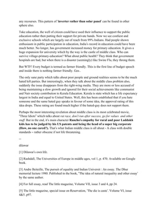 any recourses. This pattern of ‘inverter rather than solar panel’ can be found in other
sphere also.

Take education, the well of citizen could have used their influence to support the public
education rather then putting their support for private hands. Now we see costliest and
exclusive schools which are largely out of reach from 99% Indians. Had people shown
enthusiasm in public participation in education, India’s record in education could have been
much better. No longer, has government increased money for primary education. It gives a
huge expansion for university which by the way is the castle of middle class. Who can
survive village-primary-education? What about public health? They think that government
hospitals are bad, but when there is a disaster (seemingly) like Swine Flu, they throng them.

But WTF! Every budget is termed as farmer friendly. This is the first line of budget speech
and inside there is nothing farmer friendly. Gee..

The only sane party which talks about poor people and ground realities seems to be the much
hated left parties. But interestingly, when they talk about the middle class problem also,
suddenly the issue disappears from the right-wing media. They are more or less accused of
being maintaining a slow growth and ignored for their social achievements like communist
and Nair society contribution to Kerala Education. Kerala is state which has a life expectancy
largest in India and equal to United States. Well, this has been established that if you hate
someone and the same hated guy speaks in favour of some idea, the approval rating of this
idea drops. These rating are found much higher if the hated-guy does not support them.

Perhaps the most interesting revelation about middle class is its most celebrated movie,
“Three Idiots” which talks about rat race, don’t run after success, go for values and other
                                                  ’
stuff. But in the end, it’s main character Rancho’s empathy for rural and poor Laddakh
kids has to be judged by his US patents and being the head of a super big corporate
(How, no one cared?). That’s what Indian middle class is all about - A class with double
standards – rather obscene if not life threatening.

--

dilawar

[1] Dilawar’s own life.

[2] Rashdall, The Universities of Europe in middle ages, vol 1, p. 470. Available on Google
book.

[3] Andre Beiteille, The pursuit of equality and Indian Universit : An essay. The Dhur
memorial lecture 1980. Published in the book, “The idea of natural inequality and other essay’
by the same author.

[4] For full essay, read The little magazine, Volume VII, issue 3 and 4, pp 24.

[5] The little magazine, special issue on Reservation, ‘The die is caste’. Volume VI, issue
4&5. p97.
 