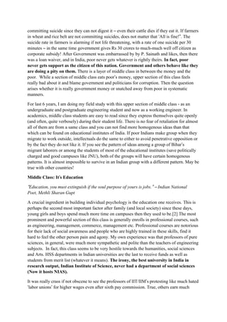 committing suicide since they can not digest it – even their cattle dies if they eat it. If farmers
in wheat and rice belt are not committing suicides, does not matter that ‘All is fine!”. The
suicide rate in farmers is alarming if not life threatening, with a rate of one suicide per 30
minutes – in the same time government gives Rs 30 crores to much-much well off citizen as
corporate subsidy! After Government was embarrassed by by P. Sainath and likes, then there
was a loan waiver, and in India, poor never gets whatever is rightly theirs. In fact, poor
never gets support as the citizen of this nation. Government and others behave like they
are doing a pity on them. There is a layer of middle class in between the money and the
poor. While a section of middle class eats poor’s money, upper section of this class feels
really bad about it and blame government and politicians for corruption. Then the question
arises whether it is really government money or snatched away from poor in systematic
manners.

For last 6 years, I am doing my field study with this upper section of middle class - as an
undergraduate and postgraduate engineering student and now as a working engineer. In
academics, middle class students are easy to read since they express themselves quite openly
(and often, quite verbosely) during their student life. There is no fear of retaliation for almost
all of them are from a same class and you can not find more homogenous ideas than that
which can be found on educational institutes of India. If poor Indians make group when they
migrate to work outside, intellectuals do the same to either to avoid penetrative opposition or
by the fact they do not like it. If you see the pattern of ideas among a group of Bihar’s
migrant laborers or among the students of most of the educational institutes (save politically
charged and good campuses like JNU), both of the groups will have certain homogenous
patterns. It is almost impossible to survive in an Indian group with a different pattern. May be
true with other countries!

                ’
Middle Class: It’s Education

“Education, you must extinguish if the soul purpose of yours is jobs.” – Indian National
Poet, Methli Sharan Gupt

A crucial ingredient in building individual psychology is the education one receives. This is
perhaps the second most important factor after family (and local society) since these days,
young girls and boys spend much more time on campuses then they used to be.[2] The most
prominent and powerful section of this class is generally enrolls in professional courses, such
as engineering, management, commerce, management etc. Professional courses are notorious
for their lack of social awareness and people who are highly trained in these skills, find it
hard to feel the other person pain and agony. My own experience was that professors of pure
sciences, in general, were much more sympathetic and polite than the teachers of engineering
subjects. In fact, this class seems to be very hostile towards the humanities, social sciences
and Arts. HSS departments in Indian universities are the last to receive funds as well as
students from merit list (whatever it means). The irony, the best university in India in
research output, Indian Institute of Science, never had a department of social sciences
(Now it hosts NIAS).

It was really crass if not obscene to see the professors of IIT/IIM’s protesting like much hated
‘labor unions’ for higher wages even after sixth pay commission. True, others earn much
 