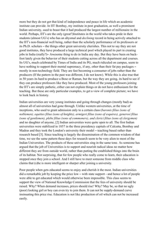 more but they do not get that kind of independence and peace in life which an academic
institute can provide. In IIT Bombay, my institute in post graduation, as well a prominent
Indian university, used to boast that it had produced the largest number of millionaire in the
world. Perhaps, IIT’s are the only (great?)Institutes in the world who takes pride in their
students (almost UG’s) who has an abysmal and declining record in being actively attached to
the IIT’s non-financial well being, rather than the scholarly performance of its professors or
its Ph.D. scholars – the things other great university cherishes. This not to say they are not
good institutes, they have produced a large technical pool which played its part in creating
jobs in India (really?)– Awesome thing to do in India any day. But they have been on back-
foot lately given the behavior of their students cutting across all the department and courses.
Its UG’s, much celebrated by Times of India and its PG, much ridiculed on campus, seem to
have nothing to support their mental supremacy, if any, other than their fat pay packages –
mostly in non-technology field. They are fast becoming a consumer of jobs rather than the
producers (If the pattern in the past was different, I do not know). While this is also true that
in 50 years its hard to produce a Bose or Raman, but the way they are going, its hard to see if
they can produce professors like they have produced. Most of the young professors joining
the IIT’s are simply pathetic, either can not explain things or do not have enthusiasm for the
teaching. But these are only particular examples, to get a view of complete picture; we have
to look back in history.

Indian universities are very young institutes and going through changes (mostly bad) as
almost all of universities had gone through. Unlike western universities, at the time of
inceptions, who used to grant admission only to a certain class (baronis filius (sons of
noblemen), equities filius (sons of knights), armigeri filius (sons of esquires), generosi filius
(sons of gentlemen), plebe filius (sons of commoners), and clerici filius (sons of clergymen)
and no daughter of anyone, [2] Indian universities were quite open to all. The first Indian
universities were stabilized in 1857 in the three presidency capitals of Calcutta, Bombay and
Madras and they took the London’s university their model – teaching based rather than
research based [3]. Since teaching is largely the dissemination of the common wisdom of that
time, we see the same pattern these days for research seem to be very alien to most of the
Indian Universities. The products of these universities sing in the same tone. As someone has
argued that the job of Universities is to support and nourish radical ideas no matter how
different they are from outside world, rather than putting the established things into the brain
of its habitat. Not surprising, that for few people who really come to learn, their education is
stopped once they join a school. And I still have to meet someone from middle class who
claims that (s)he is more intelligent or sharper after joining a university.

Poor people when gets educated seems to enjoy and cherish it the most. Indian universities
did a remarkable job by keeping the price low – with state support - and hence a lot of people
were able to get educated which would otherwise been impossible. This class seems to
support the view of National Knowledge Commission that the fees of university should be
raised. Why? When demand increases, prices should rise! Why? May be, so that no ugly
(poor) looking girl or boy can even try to join them. It can not be supply-demand curve
insinuating this price rise. Education is not like production of oil which can not be increased
easily.
 