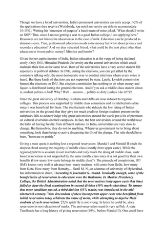 Though we have a lot of universities, India’s prominent universities can only accept 1-2% of
the applications they receive (Worldwide, top notch university are able to accommodate
10-15%). Writing his ‘statement of purpose’ a batch-mate of mine joked, “What should I write
on SOP? That, since I am not getting a seat in a good Indian college, I am applying here.”
Resources are not limited in education as in the case of milk. Education can be produced as
demands soars. True, professional education needs more money but what about primary and
secondary education? And my dear educated friend, what could be the best place other than
education to invest public money? Missiles and bombs?

Given the per capita income of India, Indian education is at the verge of being declared
costly. Only JNU, Himachal Pradesh University are the central universities which could
maintain their fees at the same level. Both of the universities have a very active student life
especially in political debates. In JNU, during the elections, you can get killed by the
contesters talking only, the most democratic way to conduct elections where every voice is
heard. But these kinds of elections are not supported by state. Lately, Lyndoh commission
banned the elections on JNU. But election commission has nothing to do when money and
liquor is distributed during the general elections. And if you ask a middle class student about
it, student politics is bad! Why? Well… ummm… politics is dirty (unless I do it??)!!

Once the great university of Bombay, Kolkata and Delhi are now reduced to regional
colleges. This process was supported by middle class consumers and its intellectuals alike
since it was beneficial for them. The intellectuals who ridicule the low rating of Indian
universities on the ground that they give too much credit to foreign students present on the
campuses fails to acknowledge why great universities around the world put a lot of premium
on cultural diversities on their campuses. In fact, the best universities around the world have
the habit of having faculty from different nations. In India, universities are very slow to
change. Bu themselves, they do not do anything. Whenever government try to bring about
something, look them being so active discussing the ills of the change. The rule should have
been, “Innovate or perish.”

Giving a state quota is nothing less a regional reservation. Mandal I and Mandal II touch the
deepest chord among the majority of middle class (mostly from upper caste). While the
regional pattern is so acute in our institutes and very much the doing of middle class, caste
based reservation is not supported by the same middle class since it is not good for their own
benefits (How many low-caste belongs to middle class?). The pinnacle of completions, IIT/
IIM’s knows very well in advance how many students will come from Delhi, how many
from Kota, How many from Bomaby… Sanil M. N., an alumnus of university of Hyderabad,
has information to share, “According to journalist S. Anand, ‘ironically enough, some of the
beneficiaries of reservation in education were the Brahmins. In Madras Presidency
College, the British Administration noted that the most natives (only upper caste that time)
failed to clear the final examinations in second division (40% marks that time). To ensure
that more candidate passed, a third division (33% marks) was introduced in the mid-
nineteenth century.’ Now descendent of these incompetent upper caste who benefitted from
initial reservation today celebrate the value of merit, while attempting to deprive Dalit
students of such reservations.”[5]In spirit He is not wrong. In letter he could be, since
reservation is not relaxation of marks. The anti-reservation stand is very selfish. A state
Tamilnadu has a long history of giving reservation (69%, before Mandal II). One could have
 