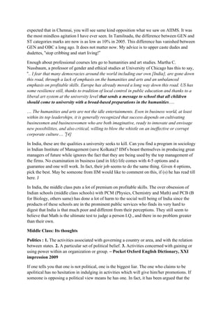 expected that in Chennai, you will see same kind opposition what we saw on AIIMS. It was
the most mindless agitation I have ever seen. In Tamilnadu, the difference between GEN and
ST categories marks are now is as low as 10% in 2005. This difference has vanished between
GEN and OBC a long ago. It does not matter now. My advice is to upper caste dudes and
dudettes, “stop cribbing and start living!”

Enough about professional courses lets go to humanities and art studies. Martha C.
Nussbaum, a professor of gender and ethical studies at University of Chicago has this to say,
“.. I fear that many democracies around the world including our own [India], are gone down
this road, through a lack of emphasis on the humanities and arts and an unbalanced
emphasis on profitable skills. Europe has already moved a long way down this road. US has
some resilience still, thanks to tradition of local control in public education and thanks to a
liberal art system at the university level that sends a message to school that all children
should come to university with a broad-based preparations in the humanities….

… The humanities and arts are not the idle entertainments. Even in business world, at least
within its top leaderships, it is generally recognized that success depends on cultivating
businessmen and businesswomen who are both imaginative, ready to innovate and envisage
new possibilities, and also critical, willing to blow the whistle on an ineffective or corrupt
corporate culture… ”[4]

In India, these are the qualities a university seeks to kill. Can you find a program in sociology
in Indian Institute of Management (save Kolkata)? IIM’s boast themselves in producing great
managers of future while ignores the fact that they are being used by the top management of
the firms. No examination in business (and in life) life comes with 4-5 options and a
guarantee and one will work. In fact, their job seems to do the same thing. Given 4 options,
pick the best. May be someone from IIM would like to comment on this, if (s) he has read till
here. J

In India, the middle class puts a lot of premium on profitable skills. The over obsession of
Indian schools (middle class schools) with PCM (Physics, Chemistry and Math) and PCB (B
for Biology, others same) has done a lot of harm to the social well being of India since the
products of these schools are in the prominent public services who finds its very hard to
digest that India is that much poor and different from their perceptions. They still seem to
believe that Math is the ultimate test to judge a person I.Q., and there in no problem greater
than their own.

Middle Class: Its thoughts

Politics : 1. The activities associated with governing a country or area, and with the relation
between states. 2. A particular set of political belief. 3. Activities concerned with gaining or
using power within an organization or group. – Pocket Oxford English Dictionary, XXI
impression 2009

If one tells you that one is not political, one is the biggest liar. The one who claims to be
apolitical has no hesitation in indulging in activities which will give him/her promotions. If
someone is opposing a political view means he has one. In fact, it has been argued that the
 