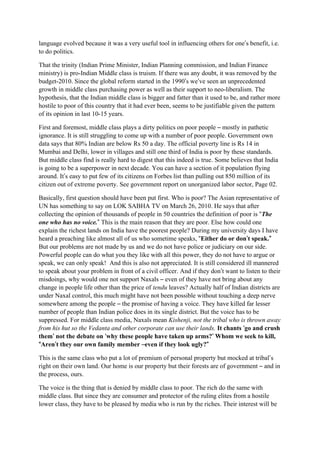 language evolved because it was a very useful tool in influencing others for one’s benefit, i.e.
to do politics.

That the trinity (Indian Prime Minister, Indian Planning commission, and Indian Finance
ministry) is pro-Indian Middle class is truism. If there was any doubt, it was removed by the
budget-2010. Since the global reform started in the 1990’s we’ve seen an unprecedented
growth in middle class purchasing power as well as their support to neo-liberalism. The
hypothesis, that the Indian middle class is bigger and fatter than it used to be, and rather more
hostile to poor of this country that it had ever been, seems to be justifiable given the pattern
of its opinion in last 10-15 years.

First and foremost, middle class plays a dirty politics on poor people – mostly in pathetic
ignorance. It is still struggling to come up with a number of poor people. Government own
data says that 80% Indian are below Rs 50 a day. The official poverty line is Rs 14 in
Mumbai and Delhi, lower in villages and still one third of India is poor by these standards.
But middle class find is really hard to digest that this indeed is true. Some believes that India
is going to be a superpower in next decade. You can have a section of it population flying
around. It’s easy to put few of its citizens on Forbes list than pulling out 850 million of its
citizen out of extreme poverty. See government report on unorganized labor sector, Page 02.

Basically, first question should have been put first. Who is poor? The Asian representative of
UN has something to say on LOK SABHA TV on March 26, 2010. He says that after
collecting the opinion of thousands of people in 50 countries the definition of poor is “The
one who has no voice.” This is the main reason that they are poor. Else how could one
explain the richest lands on India have the poorest people? During my university days I have
heard a preaching like almost all of us who sometime speaks, “Either do or don’t speak.”
                                                                                   ’         ”
But our problems are not made by us and we do not have police or judiciary on our side.
Powerful people can do what you they like with all this power, they do not have to argue or
speak, we can only speak! And this is also not appreciated. It is still considered ill mannered
to speak about your problem in front of a civil officer. And if they don’t want to listen to their
misdoings, why would one not support Naxals – even of they have not bring about any
change in people life other than the price of tendu leaves? Actually half of Indian districts are
under Naxal control, this much might have not been possible without touching a deep nerve
somewhere among the people – the promise of having a voice. They have killed far lesser
number of people than Indian police does in its single district. But the voice has to be
suppressed. For middle class media, Naxals mean Kishenji, not the tribal who is thrown away
from his hut so the Vedanta and other corporate can use their lands. It chants ‘go and crush
them’ not the debate on ‘why these people have taken up arms?’ Whom we seek to kill,
      ’                                                               ’
“Aren’t they our own family member –even if they look ugly?”
        ’                                                          ”

This is the same class who put a lot of premium of personal property but mocked at tribal’s
right on their own land. Our home is our property but their forests are of government – and in
the process, ours.

The voice is the thing that is denied by middle class to poor. The rich do the same with
middle class. But since they are consumer and protector of the ruling elites from a hostile
lower class, they have to be pleased by media who is run by the riches. Their interest will be
 
