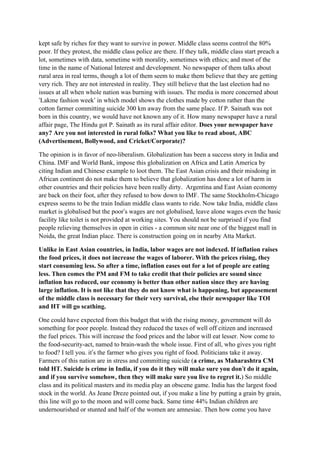 kept safe by riches for they want to survive in power. Middle class seems control the 80%
poor. If they protest, the middle class police are there. If they talk, middle class start preach a
lot, sometimes with data, sometime with morality, sometimes with ethics; and most of the
time in the name of National Interest and development. No newspaper of them talks about
rural area in real terms, though a lot of them seem to make them believe that they are getting
very rich. They are not interested in reality. They still believe that the last election had no
issues at all when whole nation was burning with issues. The media is more concerned about
‘Lakme fashion week’ in which model shows the clothes made by cotton rather than the
cotton farmer committing suicide 300 km away from the same place. If P. Sainath was not
born in this country, we would have not known any of it. How many newspaper have a rural
affair page, The Hindu got P. Sainath as its rural affair editor. Does your newspaper have
any? Are you not interested in rural folks? What you like to read about, ABC
(Advertisement, Bollywood, and Cricket/Corporate)?

The opinion is in favor of neo-liberalism. Globalization has been a success story in India and
China. IMF and World Bank, impose this globalization on Africa and Latin America by
citing Indian and Chinese example to loot them. The East Asian crisis and their misdoing in
African continent do not make them to believe that globalization has done a lot of harm in
other countries and their policies have been really dirty. Argentina and East Asian economy
are back on their foot, after they refused to bow down to IMF. The same Stockholm-Chicago
express seems to be the train Indian middle class wants to ride. Now take India, middle class
market is globalised but the poor’s wages are not globalised, leave alone wages even the basic
facility like toilet is not provided at working sites. You should not be surprised if you find
people relieving themselves in open in cities - a common site near one of the biggest mall in
Noida, the great Indian place. There is construction going on in nearby Atta Market.

Unlike in East Asian countries, in India, labor wages are not indexed. If inflation raises
the food prices, it does not increase the wages of laborer. With the prices rising, they
start consuming less. So after a time, inflation eases out for a lot of people are eating
less. Then comes the PM and FM to take credit that their policies are sound since
inflation has reduced, our economy is better than other nation since they are having
large inflation. It is not like that they do not know what is happening, but appeasement
of the middle class is necessary for their very survival, else their newspaper like TOI
and HT will go scathing.

One could have expected from this budget that with the rising money, government will do
something for poor people. Instead they reduced the taxes of well off citizen and increased
the fuel prices. This will increase the food prices and the labor will eat lesser. Now come to
the food-security-act, named to brain-wash the whole issue. First of all, who gives you right
to food? I tell you. it’s the farmer who gives you right of food. Politicians take it away.
Farmers of this nation are in stress and committing suicide (a crime, as Maharashtra CM
                                                                                    ’
told HT. Suicide is crime in India, if you do it they will make sure you don’t do it again,
and if you survive somehow, then they will make sure you live to regret it.) So middle
class and its political masters and its media play an obscene game. India has the largest food
stock in the world. As Jeane Dreze pointed out, if you make a line by putting a grain by grain,
this line will go to the moon and will come back. Same time 44% Indian children are
undernourished or stunted and half of the women are amnesiac. Then how come you have
 