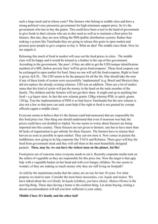 such a large stock and at whose costs? The farmers who belong to middle class and have a
strong political voice pressurize government for high minimum support price. So it’s the
government who has to buy the grains. This could have been a tool in the hand of government
to give foods to their citizens who are in dire need as well as to maintain a floor price for
farmers. But alas, they are now killing the PDS (public distribution system). Rather than
making a system like Tamilnadu they are going to release this grain in open market and
promise poor people to give coupons to buy it. What an idea! The middle class think. Now let
me unpack it.

Releasing this much of food in market will ease out the food prices in cities. The middle
class will be happy and it would be termed as a feather in the cap of this government.
According to the government, ‘the poor’, if they are able to get the UID (unique identification
number) of a BPL (below poverty line) ‘will be given food-coupons’. These food coupons can
be exchanged in open market for food. Since no one will sell the food-coupons, Right to food
is given. Q.E.D... The UID seems to be the panacea for all the ills. One should take the note
if any of these kinds of system were successfully ‘implemented’ (e.g. Brazil and Mexico) they
did not replace the already existing schemes. UID was an addition. There are a lot of studies
states that this kind of sytem will put the money in the hand on the male member of the
family. The children and the females will not get their share. It might end up in anything but
food – e.g liquor store. In fact the new scheme grants 120kg whereas PDS, in spirit, grants
130 kg. True the implementation of PDS is so bad (leave Tamilnadu) but the new scheme is
also not a law so that poor can seek court help if the right to food is not granted by corrupt
officials (again a middle class).

Everyone seems to believe that it’s the farmers (and bad monsoon) that are responsible for
this food price rise. One thing one should understand that even if monsoon was bad, the
prices could have not doubled or tripled. No one seems to worry about freezers are being
imported into this country. These freezers are not given to farmers; one has to have more than
60 lacks of organization to get subsidy for these freezers. The farmers have to release their
harvest as soon as possible in open market. They can not store it. Now comes in picture the
middlemen, now going to be big corporate like TATA and Reliance. These guys will buy the
food from government stock and they will sell them in the most beautifully designed
packets. Then, may be, we can have the richest man on the planet. Jai Ho!

Food prices are of concerns since everyone needs to eat it. Recently corporate media took on
the sellers of vegetable as they are responsible for this price rise. Now the target is that ugly
lady with a vegetable basket on her head and with ever hungry children. No one seems to
wonder; of they are making so much money why they are still living on footpath?

As told by the mainstream media that the salary are on rise for last 10 years. For what
purpose we need to earn. Consider the most basic necessities, roti, kapda and makan. We
have talked about the roti (food). In kapda (clothes), you have choice. Makan (Home) is the
next big thing. These days having a home is the costliest thing. Let alone buying, renting a
decent accommodation will tell you how sufficient is your salary.

                ’
Middle Class: It’s family and the other half
 