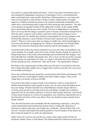 If you look at a typical India family (all classes – I havn’t seen super rich families), there is
utter disregard for independence and privacy of individuals. Power is not distributed but
rather concentrated into a male member. Kerala has a different pattern at a very large scale.
There are lot of family in which female is head of a family. Indian families are largely
oppressive. Children are beaten by parents; wife is beaten up husbands (remarkably a new
studies show a fast declining trends in approval of this among the male members). The right
is free speech is not granted in family by the ‘alpha male’ to others. In this regard, middle
class is much better than the poor class on India. The level of independence is maintained.
This is not to say that this change is granted in spirit or because circumstance demand from it.
Why they allow women to work outside is really due to their mind-set change or due to
economic pressure? Or whether they send their young daughter for far away campuses with
the belief that education is must of female or because there is pressure from ‘marriage
market’? Whatever is the reason, there are changes in middle class which should happen in
lower class also and they are happening also. Thanks to ‘Doordarshan’ and ‘all India Radio’
reaches to the rural area which keeps them connected with the fast changing world. J

If someone believes that only literacy (education?) can solve the entire social problems, one
can be mistaken. For example, some well of state of India, Haryana, Punjab are notorious for
killing female fetus. In fact whole of the north India and west India kills their daughter. East
and south India have a healthy male-female ratio. This is not to say they do not have missing
females but they are much better off. India , as a whole is still better then China and Korea
but fast catching up. (See, Amartya Sen : Men and Women – The argumentative Indians.)

One thing is more surprising that in Indian urban area, this ratio is lower than her rural area.
Does it imply that Indian middle class is a bigger killer of girls (or just they have easy access
to anti-female technology?).

This is true worldwide that poor people have sacred opinion about family and marriages. The
number of divorce is much higher in Indian cities than in Indian villages. In fact, in my
village there is no history of divorce till 2008.

If you look at the number of rapes in India, level of domestic violence, sexual abuse of
children and mistreatment of poor people by police, one can easily claims that Indian do not
have any feelings. Winston Churchill once called Hinduism a beastly religion. But for a
evolving society and given a fact that society does not change overnight, once could have
expected in last 50 years Indian could have evolved in some humanly directions. And with all
of these money being put in a section of its population, once could have expected that now at
least the better off citizen will be more ethical. Well, one should not expect morality from a
hungry stomach!

True, that India has done some remarkable jobs like maintaining a democracy, a free press,
women representation and an educational system which is working Ok. Democracy is
showing its weakness these days, not in India only, worldwide – citizens faith in state is all
time low. Free press had exploits the freedom granted to it by the founders of this nation, but
there is hope for media for it is still a new phenomenon.

Indian women are a curious case just like any woman. Such a huge country still has not
produced a mother Teresa, or Anne Besant. The female politicians of India do not seem to be
 
