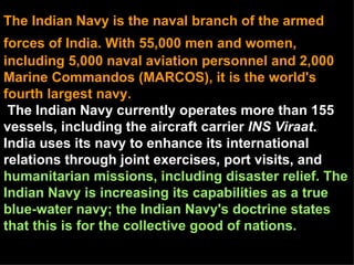 The Indian Navy is the naval branch of the armed
forces of India. With 55,000 men and women,
including 5,000 naval aviation personnel and 2,000
Marine Commandos (MARCOS), it is the world's
fourth largest navy.
 The Indian Navy currently operates more than 155
vessels, including the aircraft carrier INS Viraat.
India uses its navy to enhance its international
relations through joint exercises, port visits, and
humanitarian missions, including disaster relief. The
Indian Navy is increasing its capabilities as a true
blue-water navy; the Indian Navy's doctrine states
that this is for the collective good of nations.
 