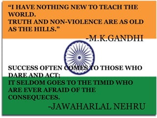 “I HAVE NOTHING NEW TO TEACH THE
WORLD.
TRUTH AND NON-VIOLENCE ARE AS OLD
AS THE HILLS.”
                  -M.K.GANDHI


SUCCESS OFTEN COMES TO THOSE WHO
DARE AND ACT;
IT SELDOM GOES TO THE TIMID WHO
ARE EVER AFRAID OF THE
CONSEQUECES.
         -JAWAHARLAL NEHRU
 