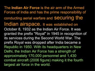 The Indian Air Force is the air arm of the Armed
Forces of India and has the prime responsibility of
conducting aerial warfare and   securing the
Indian airspace. It was established on
October 8, 1932 as the Indian Air Force. It was
granted the prefix "Royal" in 1945 in recognition of
its services during the Second World War. The
prefix Royal was dropped after India became a
Republic in 1950. With its headquarters in New
Delhi, the Indian Air Force has a strength of
approximately 170,000 personnel and 1,430
combat aircraft (2006 figure) making it the fourth
largest air force in the world.
 