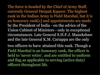 The force is headed by the Chief of Army Staff,
currently General Deepak Kapoor. The highest
rank in the Indian Army is Field Marshal, but it is
an honorary rank[1] and appointments are made
by the President of India - on the advice of the
Union Cabinet of Ministers - only in exceptional
circumstances. Late General S.H.F.J. Manekshaw
and the late General K.M. Cariappa are the only
two officers to have attained this rank. Though a
Field Marshal is an honorary rank, the officer is
held to 'never retire'. and are entitled to uniform
and flag as applicable to serving (active duty)
officers throughout life.
 