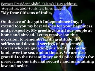 Former President Abdul Kalam's IDay address
August 14, 2005 (only few lines added)
"My Dear Citizens of India,

On the eve of the 59th Independence Day, I
extend to you my best wishes for your happiness
and prosperity. My greetings to all our people at
home and abroad. Let us resolve, on this
occasion, to remember with gratitude, the
selfless and devoted services of our Armed
Forces who are guarding our frontiers on the
land, over the sea, and in the air. We are also
grateful to the Paramilitary and Police Forces for
preserving our internal security and maintaining
law and order.
 