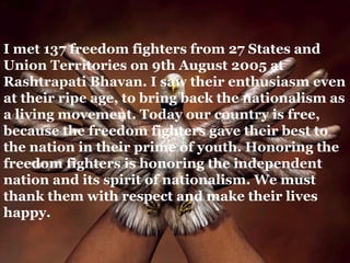 I met 137 freedom fighters from 27 States and
Union Territories on 9th August 2005 at
Rashtrapati Bhavan. I saw their enthusiasm even
at their ripe age, to bring back the nationalism as
a living movement. Today our country is free,
because the freedom fighters gave their best to
the nation in their prime of youth. Honoring the
freedom fighters is honoring the independent
nation and its spirit of nationalism. We must
thank them with respect and make their lives
happy.
 