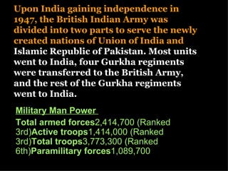 Upon India gaining independence in
1947, the British Indian Army was
divided into two parts to serve the newly
created nations of Union of India and
Islamic Republic of Pakistan. Most units
went to India, four Gurkha regiments
were transferred to the British Army,
and the rest of the Gurkha regiments
went to India.
Military Man Power
Total armed forces2,414,700 (Ranked
3rd)Active troops1,414,000 (Ranked
3rd)Total troops3,773,300 (Ranked
6th)Paramilitary forces1,089,700
 