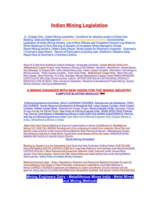 Indian Mining Legislation

 A . Chapter One - Indian Mining Legislation. Conditions for adopting system of Deep-hole
Blasting. Data and Management. Duties of Persons Employed in Mines. Environmental
Legislation of Indian Mining Industry. List of Mine Officials and Competent Persons Log Sheet for
Mines Measures to Give Warning of Dangers of Inundation Mines Manager's Charge
Report Mining Sardar's / Mate's Daily Report. Model Syllabi for Workmen's Inspector. Overman's
/ Foreman's Daily Report. Record of Particulatrs of winding rope. Shotfirer's / Blaster's Daily
Report Size of Overman's / Foreman's District


About N G Nair from thottakom Vaikom Kottayam. Annamalai University. Copper Mining Family from
.Malanjkhand Copper Project. Drop Raising in Mining (VCR) Method. Haridwar, Uttarakhand. Independence
Day Message 15 August 2009. India Independence Day. Indian Copper Complex. Information Technology In
Mining Industry. Khetri Copper Complex . Kolar Gold Fields . Malanjkhand Copper Mine. Mine Plan and
Mine Design. Mine Planning - N G Nair, Manager (Mines) Malanjkhand Copper Project MINES MANAGER
CERTIFICATE NSS High School Vechoor Vaikom. OPPORTUNITIES IN COPPER BASE PRODUCT
MANUFACTURE IN INDIA. Pilani Jhunjhunu Rajasthan. Research & Development Project Mining. Surpac
Mining Software Training at Malanjkhand.


   A MINING ENGINEER WITH NEW VISION FOR THE MINING INDUSTRY
                             COMPUTER BLASTING MODULES


 A Mining Engineering Hand Book. ADULT LEARNING THEORIES. Attitudes and Job Satisfaction. FIRST
AID IN MINES. Human Resource Development & Managerial Skill. Indian Copper Complex. Khetri Copper
Complex. Kolihan Copper Mines. Malanjkhand Copper Project. Mining Engineer Profile. Narmada, making
its way through the Marble Rocks. New Vision of a Mining Engineer India. ONAM GREETINGS Patanjali
Yog Training. CentreStatus of Metalliferous Mining in India SURFACE MINING EQUIPEMENTS View the
web site of a Mining Engineer from India Feed Back Form Mining Engineer from Copper Mines in
India ( Metalliferous Mines in India)

Blast Hole Open Stopes Blasting to Improve Fragmentation in Mines Coal Mining Vs. Metalliferous
Mining CUT AND FILL MINING Development of an underground metal mine Inspection Mine Plan and
Section Lead and Zinc Under Ground Mining Methods Mine Planning Engineer - Malanjkhand Copper
MinesRaising methods in metal Mines Typical Sub Level Stopes (54mm dia holes) UNDERGROUND
MINING METHODS AT KOLAR GOLD FIELDS
                                        Home Mining Consultant

Blasting by Raydet Vis-a-Vis Detonating Cord Down the Hole Production Drilling Pattern KHETRI AND
KOLIHAN MINES KHETRI COPPER COMPLEX Long Hole Drilling 57 mm Diamater hole MALANJKHAND
COPPER PROJECT Mine Planning and Equipment Selection Open Cast and Under Ground Mine
section Over Hand stoping - Room and Pillar stope drilling and cable bolting Sub Level Caving Method
(block caving) Safety Policy of a Major Mining Company

Blasting Download page – Rules, Regulations, Research and Resources Blasting Principles for open pit
mining Blasting Techniques in High Production underground metal Mines Controlled Blasting in
Mines CORRECT BURDEN Explosives and Blasting in (Open Cast Mines) Ground Vibration and Air
blast IN- HOLE DELAY SYSTEM INFORMATION REQUIRED DURING THE BLAST ROCK PROPERTIES

  Mining Engineers Dairy - Metalliferous Mines India - Metal Mines
                       and Mining Methods
 