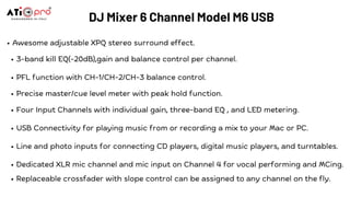 Awesome adjustable XPQ stereo surround effect.
3-band kill EQ(-20dB),gain and balance control per channel.
PFL function with CH-1/CH-2/CH-3 balance control.
Precise master/cue level meter with peak hold function.
Four Input Channels with individual gain, three-band EQ , and LED metering.
USB Connectivity for playing music from or recording a mix to your Mac or PC.
Line and photo inputs for connecting CD players, digital music players, and turntables.
Dedicated XLR mic channel and mic input on Channel 4 for vocal performing and MCing.
Replaceable crossfader with slope control can be assigned to any channel on the fly.
DJ Mixer 6 Channel Model M6 USB
 