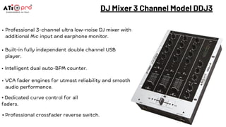 Professional 3-channel ultra low-noise DJ mixer with
additional Mic input and earphone monitor.
Built-in fully independent double channel USB
player.
DJ Mixer 3 Channel Model DDJ3
Intelligent dual auto-BPM counter.
VCA fader engines for utmost reliability and smooth
audio performance.
⦁ Dedicated curve control for all
faders.
⦁ Professional crossfader reverse switch.
 
