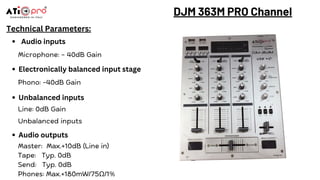 DJM 363M PRO Channel
Technical Parameters:
Audio inputs
Microphone: – 40dB Gain
Electronically balanced input stage
Phono: -40dB Gain
Unbalanced inputs
Line: 0dB Gain
Unbalanced inputs
Audio outputs
Master: Max.+10dB (Line in)
Tape: Typ. 0dB
Send: Typ. 0dB
Phones: Max.+180mW/75Ω/1%
 