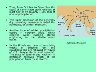 • Thus, from October to December the
coast of Tamil Nadu state receives at
least half of it’s roughly 1,000 mm of
annual precipitation
• This rainy extension of the generally
dry retreating monsoon is called the
northeast, or winter, monsoon.
• Another type of winter precipitation
occurs in northern India, which
receives weak cyclonic storms
originating in the Mediterranean
basin.
• In the Himalayas these storms bring
weeks of drizzling rain and
cloudiness and are followed by waves
of cold temperatures and snowfall.
The state of Jammu and Kashmir in
particular receives much of its
precipitation from these storms.
Retreating Monsoon
 