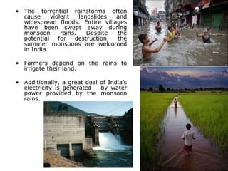 • The torrential rainstorms often
cause violent landslides and
widespread floods. Entire villages
have been swept away during
monsoon rains. Despite the
potential for destruction, the
summer monsoons are welcomed
in India.
• Farmers depend on the rains to
irrigate their land.
• Additionally, a great deal of India’s
electricity is generated by water
power provided by the monsoon
rains.
 