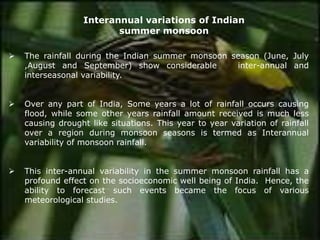 ➢ The rainfall during the Indian summer monsoon season (June, July
,August and September) show considerable inter-annual and
interseasonal variability.
➢ Over any part of India, Some years a lot of rainfall occurs causing
flood, while some other years rainfall amount received is much less
causing drought like situations. This year to year variation of rainfall
over a region during monsoon seasons is termed as Interannual
variability of monsoon rainfall.
➢ This inter-annual variability in the summer monsoon rainfall has a
profound effect on the socioeconomic well being of India. Hence, the
ability to forecast such events became the focus of various
meteorological studies.
Interannual variations of Indian
summer monsoon
 