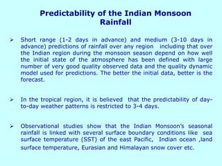 Predictability of the Indian Monsoon
Rainfall
➢ Short range (1-2 days in advance) and medium (3-10 days in
advance) predictions of rainfall over any region including that over
the Indian region during the monsoon season depend on how well
the initial state of the atmosphere has been defined with large
number of very good quality observed data and the quality dynamic
model used for predictions. The better the initial data, better is the
forecast.
➢ In the tropical region, it is believed that the predictability of day-
to-day weather patterns is restricted to 3-4 days.
➢ Observational studies show that the Indian Monsoon’s seasonal
rainfall is linked with several surface boundary conditions like sea
surface temperature (SST) of the east Pacific, Indian ocean ,land
surface temperature, Eurasian and Himalayan snow cover etc.
 