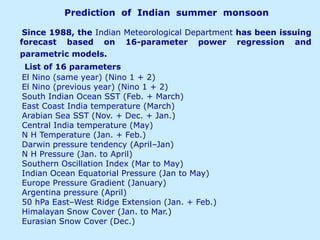Prediction of Indian summer monsoon
Since 1988, the Indian Meteorological Department has been issuing
forecast based on 16-parameter power regression and
parametric models.
List of 16 parameters
El Nino (same year) (Nino 1 + 2)
El Nino (previous year) (Nino 1 + 2)
South Indian Ocean SST (Feb. + March)
East Coast India temperature (March)
Arabian Sea SST (Nov. + Dec. + Jan.)
Central India temperature (May)
N H Temperature (Jan. + Feb.)
Darwin pressure tendency (April–Jan)
N H Pressure (Jan. to April)
Southern Oscillation Index (Mar to May)
Indian Ocean Equatorial Pressure (Jan to May)
Europe Pressure Gradient (January)
Argentina pressure (April)
50 hPa East–West Ridge Extension (Jan. + Feb.)
Himalayan Snow Cover (Jan. to Mar.)
Eurasian Snow Cover (Dec.)
 