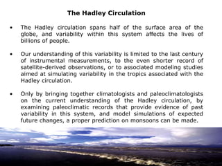The Hadley Circulation
• The Hadley circulation spans half of the surface area of the
globe, and variability within this system affects the lives of
billions of people.
• Our understanding of this variability is limited to the last century
of instrumental measurements, to the even shorter record of
satellite-derived observations, or to associated modeling studies
aimed at simulating variability in the tropics associated with the
Hadley circulation.
• Only by bringing together climatologists and paleoclimatologists
on the current understanding of the Hadley circulation, by
examining paleoclimatic records that provide evidence of past
variability in this system, and model simulations of expected
future changes, a proper prediction on monsoons can be made.
 