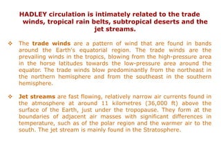 HADLEY circulation is intimately related to the trade
winds, tropical rain belts, subtropical deserts and the
jet streams.
❖ The trade winds are a pattern of wind that are found in bands
around the Earth's equatorial region. The trade winds are the
prevailing winds in the tropics, blowing from the high-pressure area
in the horse latitudes towards the low-pressure area around the
equator. The trade winds blow predominantly from the northeast in
the northern hemisphere and from the southeast in the southern
hemisphere.
❖ Jet streams are fast flowing, relatively narrow air currents found in
the atmosphere at around 11 kilometres (36,000 ft) above the
surface of the Earth, just under the tropopause. They form at the
boundaries of adjacent air masses with significant differences in
temperature, such as of the polar region and the warmer air to the
south. The jet stream is mainly found in the Stratosphere.
 