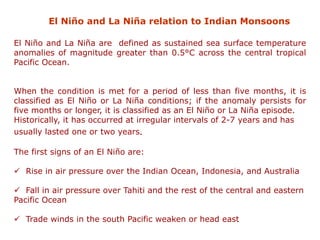 El Niño and La Niña relation to Indian Monsoons
El Niño and La Niña are defined as sustained sea surface temperature
anomalies of magnitude greater than 0.5°C across the central tropical
Pacific Ocean.
When the condition is met for a period of less than five months, it is
classified as El Niño or La Niña conditions; if the anomaly persists for
five months or longer, it is classified as an El Niño or La Niña episode.
Historically, it has occurred at irregular intervals of 2-7 years and has
usually lasted one or two years.
The first signs of an El Niño are:
✓ Rise in air pressure over the Indian Ocean, Indonesia, and Australia
✓ Fall in air pressure over Tahiti and the rest of the central and eastern
Pacific Ocean
✓ Trade winds in the south Pacific weaken or head east
 