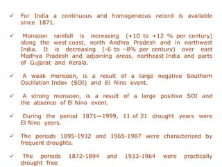 ✓ For India a continuous and homogeneous record is available
since 1871.
✓ Monsoon rainfall is increasing (+10 to +12 % per century)
along the west coast, north Andhra Pradesh and in northwest
India. It is decreasing (-6 to –8% per century) over east
Madhya Pradesh and adjoining areas, northeast India and parts
of Gujarat and Kerala.
✓ A weak monsoon, is a result of a large negative Southern
Oscillation Index (SOI) and El Nino event.
✓ A strong monsoon, is a result of a large positive SOI and
the absence of El Nino event.
✓ During the period 1871—1999, 11 of 21 drought years were
El Nino years.
✓ The periods 1895-1932 and 1965-1987 were characterized by
frequent droughts.
✓ The periods 1872-1894 and 1933-1964 were practically
drought free
 