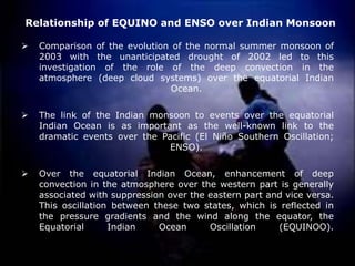 Relationship of EQUINO and ENSO over Indian Monsoon
➢ Comparison of the evolution of the normal summer monsoon of
2003 with the unanticipated drought of 2002 led to this
investigation of the role of the deep convection in the
atmosphere (deep cloud systems) over the equatorial Indian
Ocean.
➢ The link of the Indian monsoon to events over the equatorial
Indian Ocean is as important as the well-known link to the
dramatic events over the Pacific (El Niño Southern Oscillation;
ENSO).
➢ Over the equatorial Indian Ocean, enhancement of deep
convection in the atmosphere over the western part is generally
associated with suppression over the eastern part and vice versa.
This oscillation between these two states, which is reflected in
the pressure gradients and the wind along the equator, the
Equatorial Indian Ocean Oscillation (EQUINOO).
 