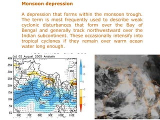 Monsoon depression
A depression that forms within the monsoon trough.
The term is most frequently used to describe weak
cyclonic disturbances that form over the Bay of
Bengal and generally track northwestward over the
Indian subcontinent. These occasionally intensify into
tropical cyclones if they remain over warm ocean
water long enough.
 
