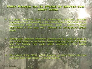 Indian Monsoon can be affected by pollution over
Indian Ocean
❖ A dense brownish haze of microscopic pollutant particles
suspended in air (aerosols) in the Indian Ocean, discovered by an
international team of researchers, could ``affect monsoon
parameters in the long run,'' referred as Atmospheric Brown
cloud.
❖ Widespread pollution observed recently over an area as large as
the United States in the Indian Ocean including the Bay of Bengal
and the Arabian Sea could affect monsoon in the Indian
subcontinent.
❖ The extent of the effect, which depends on other factors like how
aerosols react with clouds, is being studied.
Indian Monsoon can be affected by pollution over
Indian Ocean
❖ A dense brownish haze of microscopic pollutant particles
suspended in air (aerosols) in the Indian Ocean, discovered by an
international team of researchers, could ``affect monsoon
parameters in the long run,'' referred as Atmospheric Brown
cloud.
❖ Widespread pollution observed recently over an area as large as
the United States in the Indian Ocean including the Bay of Bengal
and the Arabian Sea could affect monsoon in the Indian
subcontinent.
❖ The extent of the effect, which depends on other factors like how
aerosols react with clouds, is being studied.
 
