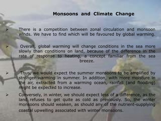 Monsoons and Climate Change
➢ There is a competition between zonal circulation and monsoon
winds. We have to find which will be favoured by global warming.
➢ Overall, global warming will change conditions in the sea more
slowly than conditions on land, because of the difference in the
rate of response to heating, a concept familiar from the sea
breeze.
➢ Thus, we would expect the summer monsoons to be amplified by
stronger warming in summer. In addition, with more moisture in
the air, extracted from a warming ocean, rainfall (and flooding)
might be expected to increase.
➢ Conversely, in winter, we should expect less of a difference, as the
land refuses to get quite as cold as previously. So, the winter
monsoons should weaken, as should any of the nutrient-supplying
coastal upwelling associated with winter monsoons.
 