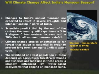 ➢ Changes to India's annual monsoon are
expected to result in severe droughts and
intense flooding in parts of India.
➢ Scientists predict that by the end of the
century the country will experience a 3 to
5 degree C temperature increase and a
20% rise in all summer monsoon rainfall.
➢ Climate change studies undertaken so far
reveal that action is essential in order to
prevent long term damage to India's water
cycle.
➢ The livelihood of a vast population in India
depends on agriculture, forestry, wetlands
and fisheries and land use in these areas is
strongly influenced by water-based
ecosystems that depend on monsoon rains.
Will Climate Change Affect India's Monsoon Season?
Warmer temperature
appear to bring
heavier rainfall
 