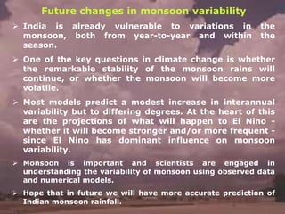 Future changes in monsoon variability
➢ India is already vulnerable to variations in the
monsoon, both from year-to-year and within the
season.
➢ One of the key questions in climate change is whether
the remarkable stability of the monsoon rains will
continue, or whether the monsoon will become more
volatile.
➢ Most models predict a modest increase in interannual
variability but to differing degrees. At the heart of this
are the projections of what will happen to El Nino -
whether it will become stronger and/or more frequent -
since El Nino has dominant influence on monsoon
variability.
➢ Monsoon is important and scientists are engaged in
understanding the variability of monsoon using observed data
and numerical models.
➢ Hope that in future we will have more accurate prediction of
Indian monsoon rainfall.
 