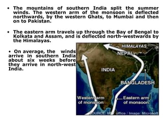 • The mountains of southern India split the summer
winds. The western arm of the monsoon is deflected
northwards, by the western Ghats, to Mumbai and then
on to Pakistan.
• The eastern arm travels up through the Bay of Bengal to
Kolkata and Assam, and is deflected north-westwards by
the Himalayas.
• On average, the winds
arrive in southern India
about six weeks before
they arrive in north-west
India.
 