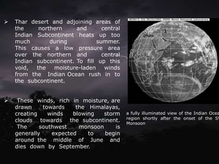 ➢ Thar desert and adjoining areas of
the northern and central
Indian Subcontinent heats up too
much during summer.
This causes a low pressure area
over the northern and central
Indian subcontinent. To fill up this
void, the moisture-laden winds
from the Indian Ocean rush in to
the subcontinent.
➢ These winds, rich in moisture, are
drawn towards the Himalayas,
creating winds blowing storm
clouds towards the subcontinent.
The southwest monsoon is
generally expected to begin
around the middle of June and
dies down by September.
a fully illuminated view of the Indian Ocea
region shortly after the onset of the SW
Monsoon.
 