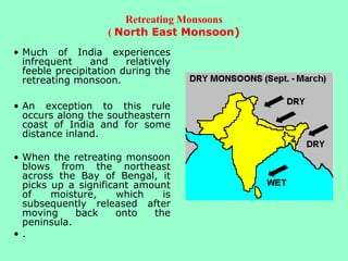 Retreating Monsoons
( North East Monsoon)
• Much of India experiences
infrequent and relatively
feeble precipitation during the
retreating monsoon.
• An exception to this rule
occurs along the southeastern
coast of India and for some
distance inland.
• When the retreating monsoon
blows from the northeast
across the Bay of Bengal, it
picks up a significant amount
of moisture, which is
subsequently released after
moving back onto the
peninsula.
• .
 