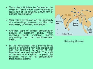 • Thus, from October to December the
coast of Tamil Nadu state receives at
least half of it’s roughly 1,000 mm of
annual precipitation
• This rainy extension of the generally
dry retreating monsoon is called the
northeast, or winter, monsoon.
• Another type of winter precipitation
occurs in northern India, which
receives weak cyclonic storms
originating in the Mediterranean
basin.
• In the Himalayas these storms bring
weeks of drizzling rain and cloudiness
and are followed by waves of cold
temperatures and snowfall. The state
of Jammu and Kashmir in particular
receives much of its precipitation
from these storms.
Retreating Monsoon
 