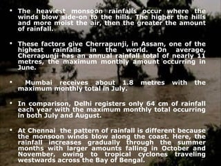  The heaviest monsoon rainfalls occur where the
winds blow side-on to the hills. The higher the hills
and more moist the air, then the greater the amount
of rainfall.
 These factors give Cherrapunji, in Assam, one of the
highest rainfalls in the world. On average,
Cherrapunji has an annual rainfall total of nearly 11
metres, the maximum monthly amount occurring in
June.
 Mumbai receives about 1.8 metres with the
maximum monthly total in July.
 In comparison, Delhi registers only 64 cm of rainfall
each year with the maximum monthly total occurring
in both July and August.
 At Chennai the pattern of rainfall is different because
the monsoon winds blow along the coast. Here, the
rainfall increases gradually through the summer
months with larger amounts falling in October and
November, owing to tropical cyclones traveling
westwards across the Bay of Bengal.
 