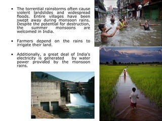 • The torrential rainstorms often cause
violent landslides and widespread
floods. Entire villages have been
swept away during monsoon rains.
Despite the potential for destruction,
the summer monsoons are
welcomed in India.
• Farmers depend on the rains to
irrigate their land.
• Additionally, a great deal of India’s
electricity is generated by water
power provided by the monsoon
rains.
 