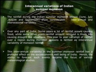  The rainfall during the Indian summer monsoon season (June, July
,August and September) show considerable inter-annual and
interseasonal variability.
 Over any part of India, Some years a lot of rainfall occurs causing
flood, while some other years rainfall amount received is much less
causing drought like situations. This year to year variation of rainfall
over a region during monsoon seasons is termed as Interannual
variability of monsoon rainfall.
 This inter-annual variability in the summer monsoon rainfall has a
profound effect on the socioeconomic well being of India. Hence, the
ability to forecast such events became the focus of various
meteorological studies.
Interannual variations of Indian
summer monsoon
 