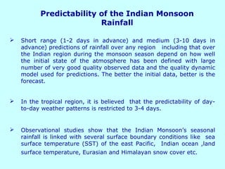 Predictability of the Indian Monsoon
Rainfall
 Short range (1-2 days in advance) and medium (3-10 days in
advance) predictions of rainfall over any region including that over
the Indian region during the monsoon season depend on how well
the initial state of the atmosphere has been defined with large
number of very good quality observed data and the quality dynamic
model used for predictions. The better the initial data, better is the
forecast.
 In the tropical region, it is believed that the predictability of day-
to-day weather patterns is restricted to 3-4 days.
 Observational studies show that the Indian Monsoon’s seasonal
rainfall is linked with several surface boundary conditions like sea
surface temperature (SST) of the east Pacific, Indian ocean ,land
surface temperature, Eurasian and Himalayan snow cover etc.
 