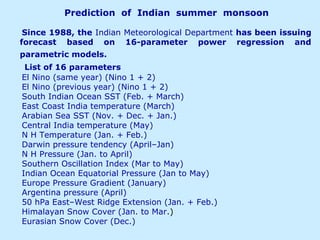 Prediction of Indian summer monsoon
Since 1988, the Indian Meteorological Department has been issuing
forecast based on 16-parameter power regression and
parametric models.
List of 16 parameters
El Nino (same year) (Nino 1 + 2)
El Nino (previous year) (Nino 1 + 2)
South Indian Ocean SST (Feb. + March)
East Coast India temperature (March)
Arabian Sea SST (Nov. + Dec. + Jan.)
Central India temperature (May)
N H Temperature (Jan. + Feb.)
Darwin pressure tendency (April–Jan)
N H Pressure (Jan. to April)
Southern Oscillation Index (Mar to May)
Indian Ocean Equatorial Pressure (Jan to May)
Europe Pressure Gradient (January)
Argentina pressure (April)
50 hPa East–West Ridge Extension (Jan. + Feb.)
Himalayan Snow Cover (Jan. to Mar.)
Eurasian Snow Cover (Dec.)
 