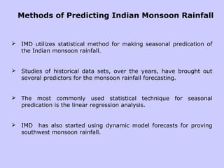 Methods of Predicting Indian Monsoon Rainfall
 IMD utilizes statistical method for making seasonal predication of
the Indian monsoon rainfall.
 Studies of historical data sets, over the years, have brought out
several predictors for the monsoon rainfall forecasting.
 The most commonly used statistical technique for seasonal
predication is the linear regression analysis.
 IMD has also started using dynamic model forecasts for proving
southwest monsoon rainfall.
 