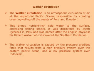 Walker circulation
 The Walker circulation is an atmospheric circulation of air
at the equatorial Pacific Ocean, responsible for creating
ocean upwelling off the coasts of Peru and Ecuador.
 This brings nutrient-rich cold water to the surface,
increasing fishing stocks. It was discovered by Jacob
Bjerknes in 1969 and was named after the English physicist
Sir Gilbert Walker who discovered the Southern Oscillation .
 The Walker circulation is caused by the pressure gradient
force that results from a high pressure system over the
eastern pacific ocean, and a low pressure system over
Indonesia.
 