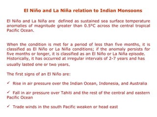 El Niño and La Niña relation to Indian Monsoons
El Niño and La Niña are defined as sustained sea surface temperature
anomalies of magnitude greater than 0.5°C across the central tropical
Pacific Ocean.
When the condition is met for a period of less than five months, it is
classified as El Niño or La Niña conditions; if the anomaly persists for
five months or longer, it is classified as an El Niño or La Niña episode.
Historically, it has occurred at irregular intervals of 2-7 years and has
usually lasted one or two years.
The first signs of an El Niño are:
 Rise in air pressure over the Indian Ocean, Indonesia, and Australia
 Fall in air pressure over Tahiti and the rest of the central and eastern
Pacific Ocean
 Trade winds in the south Pacific weaken or head east
 